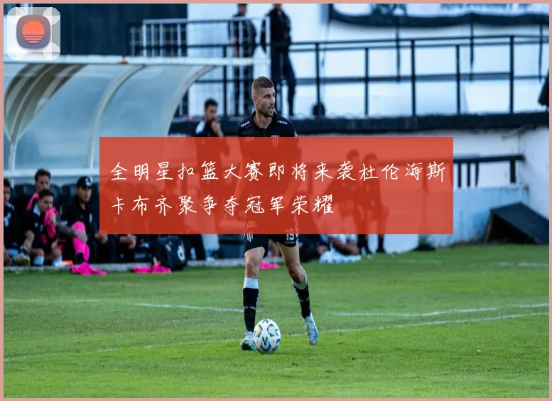 全明星扣篮大赛即将来袭杜伦海斯卡布齐聚争夺冠军荣耀