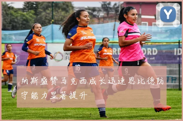 纳斯盛赞马克西成长迅速恩比德防守能力显著提升
