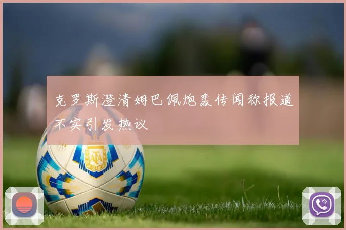 克罗斯澄清姆巴佩炮轰传闻称报道不实引发热议