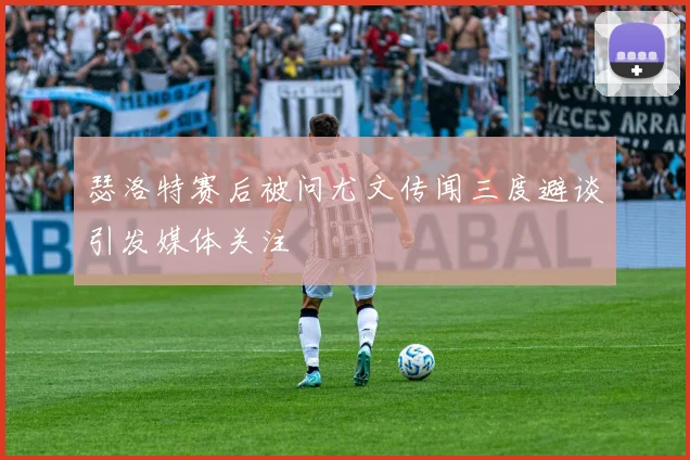 瑟洛特赛后被问尤文传闻三度避谈引发媒体关注