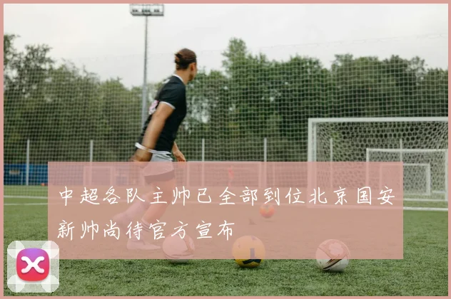 中超各队主帅已全部到位北京国安新帅尚待官方宣布