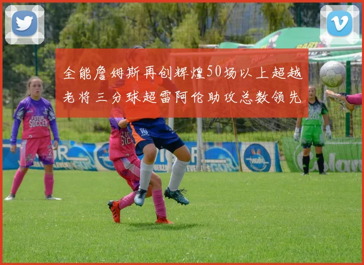 全能詹姆斯再创辉煌50场以上超越老将三分球超雷阿伦助攻总数领先隆多