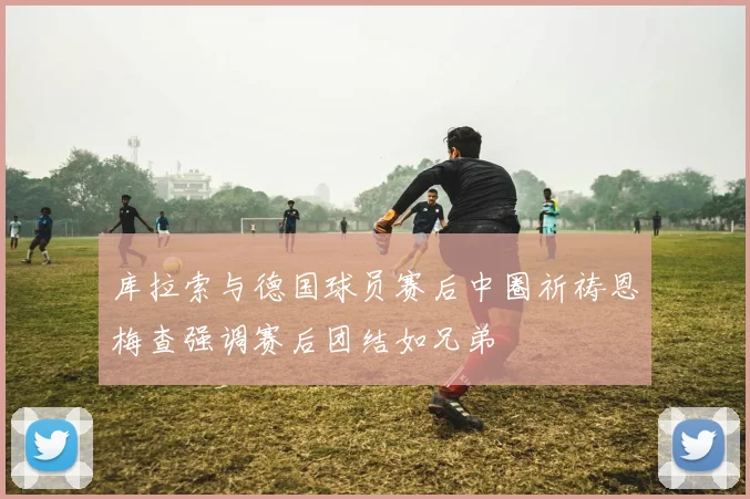 库拉索与德国球员赛后中圈祈祷恩梅查强调赛后团结如兄弟