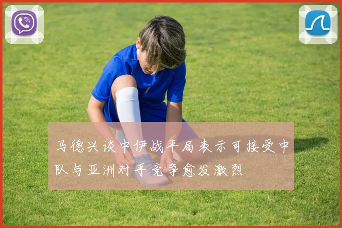 马德兴谈中伊战平局表示可接受中队与亚洲对手竞争愈发激烈