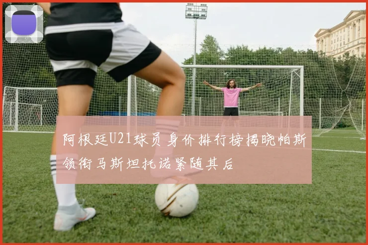 阿根廷U21球员身价排行榜揭晓帕斯领衔马斯坦托诺紧随其后