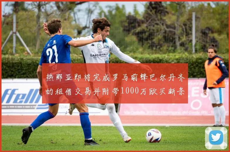 热那亚即将完成罗马前锋巴尔丹齐的租借交易并附带1000万欧买断条款