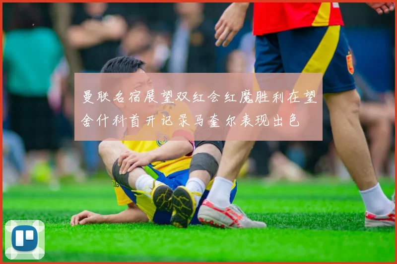曼联名宿展望双红会红魔胜利在望舍什科首开记录马奎尔表现出色