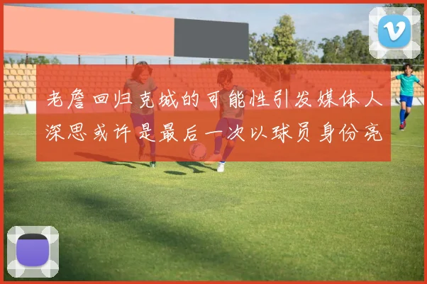老詹回归克城的可能性引发媒体人深思或许是最后一次以球员身份亮相