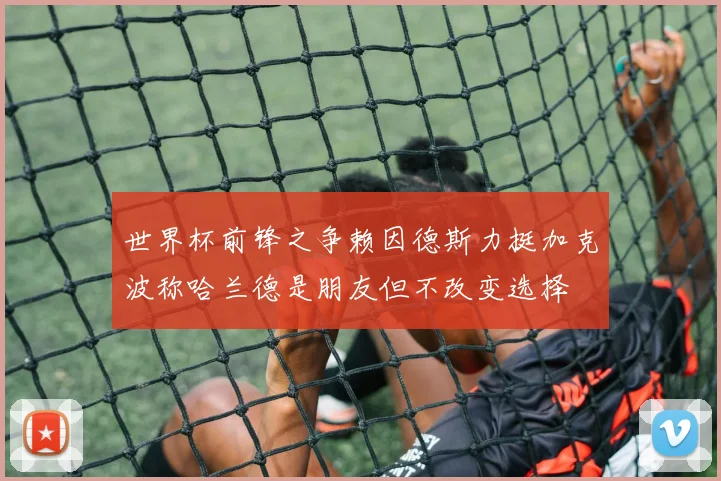 世界杯前锋之争赖因德斯力挺加克波称哈兰德是朋友但不改变选择