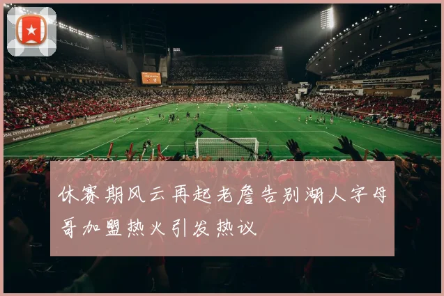 休赛期风云再起老詹告别湖人字母哥加盟热火引发热议