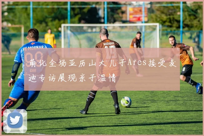 萌化全场亚历山大儿子Ares接受麦迪专访展现亲子温情