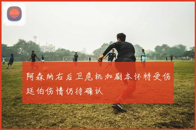 阿森纳右后卫危机加剧本怀特受伤廷伯伤情仍待确认