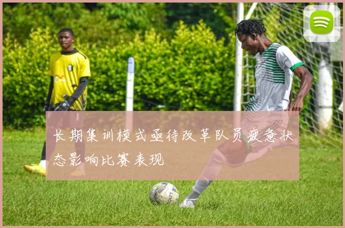长期集训模式亟待改革队员疲惫状态影响比赛表现