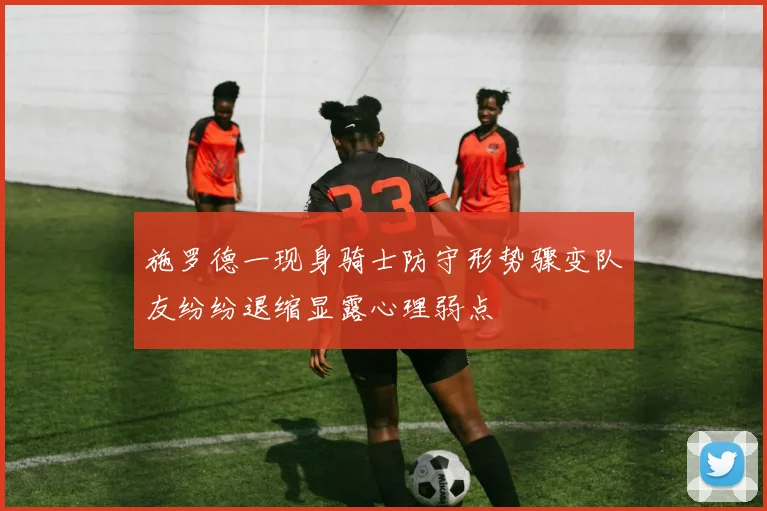 施罗德一现身骑士防守形势骤变队友纷纷退缩显露心理弱点