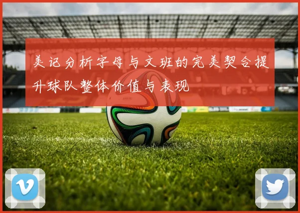 美记分析字母与文班的完美契合提升球队整体价值与表现
