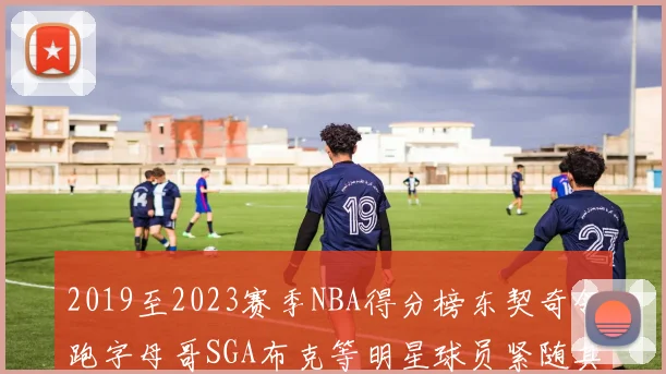 2019至2023赛季NBA得分榜东契奇领跑字母哥SGA布克等明星球员紧随其后