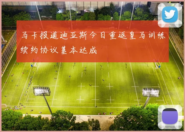 马卡报道迪亚斯今日重返皇马训练续约协议基本达成