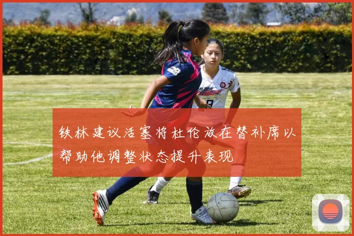 铁林建议活塞将杜伦放在替补席以帮助他调整状态提升表现