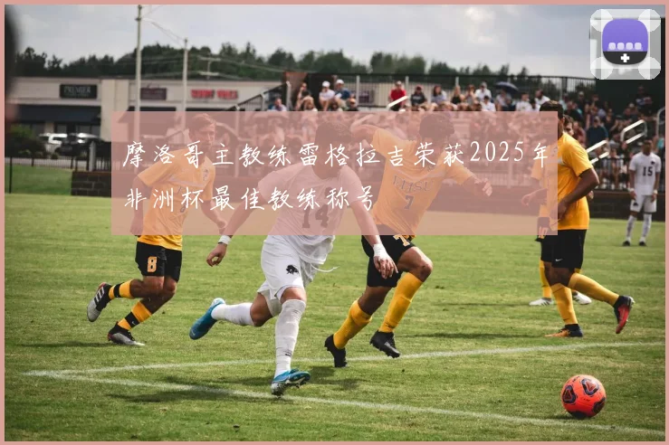 摩洛哥主教练雷格拉吉荣获2025年非洲杯最佳教练称号