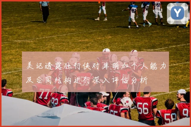 美记透露独行侠对库明加个人能力及合同结构进行深入评估分析
