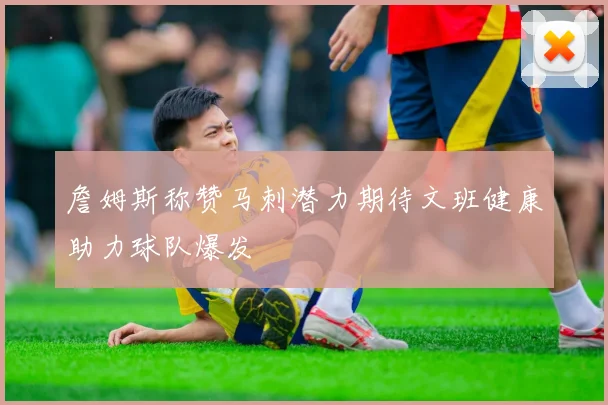 詹姆斯称赞马刺潜力期待文班健康助力球队爆发
