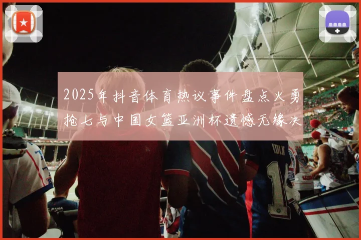 2025年抖音体育热议事件盘点火勇抢七与中国女篮亚洲杯遗憾无缘决赛