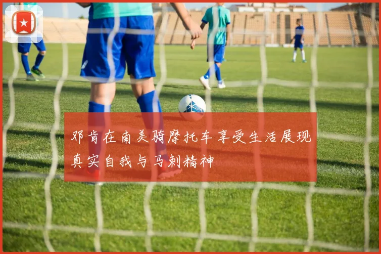 邓肯在南美骑摩托车享受生活展现真实自我与马刺精神